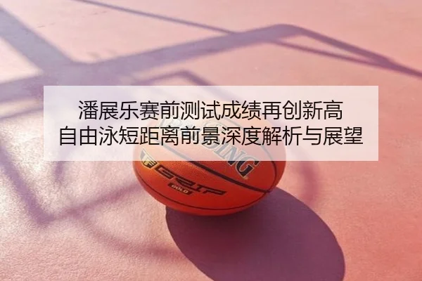 潘展乐赛前测试成绩再创新高 自由泳短距离前景深度解析与展望