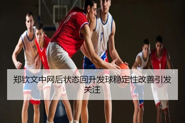 郑钦文中网后状态回升发球稳定性改善引发关注